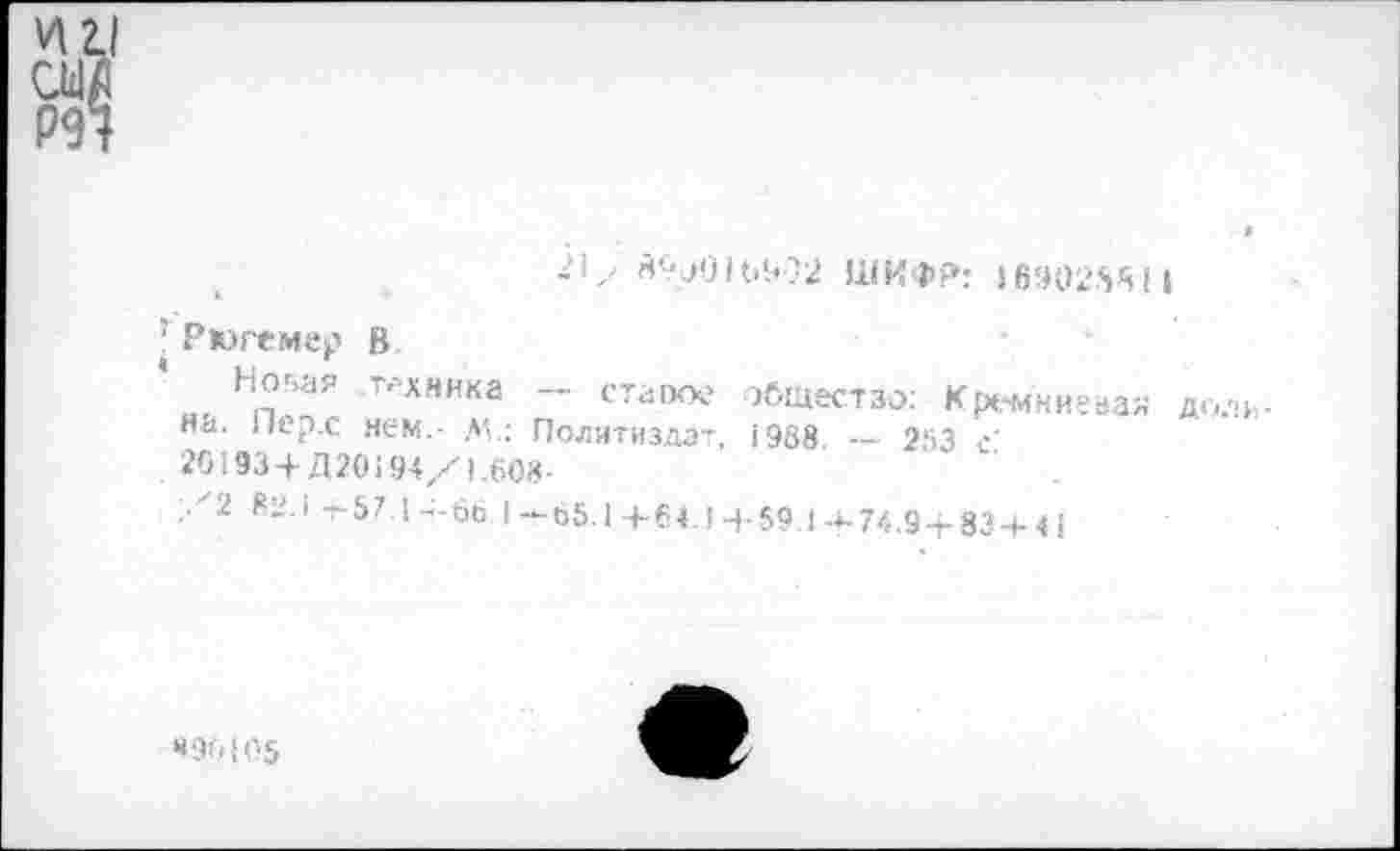 ﻿21у	ШИФР; 169025’511
; Рюгемер В
Ног»ая техника — стаоое общестзо; Кремниевая доли на. Гкр.с нем.- М.: Политиздат, 1938 — 253 с’
. 201934- Д20194/1.608-
.1 62.1 -г 57.1-;-66.1—65.14-64.14-59.14-74.9+83 4-41
«90105